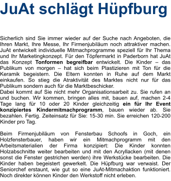 JuAt schlägt Hüpfburg    Sicherlich sind Sie immer wieder auf der Suche nach Angeboten, die Ihren Markt, Ihre Messe, Ihr Firmenjubiläum noch attraktiver machen. JuAt entwickelt individuelle Mitmachprogramme speziell für Ihr Thema und Ihr Marketingkonzept. Für den Töpfermarkt in Paderborn hat JuAt das Konzept Tonformen begreifbar entwickelt. Die Kinder – das Publikum von morgen – hat sich beim Plastizieren mit Ton für die Keramik begeistern. Die Eltern konnten in Ruhe auf dem Markt einkaufen. So stieg die Atraktivität des Marktes nicht nur für das Publikum sondern auch für die Marktbeschicker. Dabei kommt auf Sie nicht mehr Organisationsarbeit zu. Sie rufen an und buchen. Wir kommen, bringen alles mit, bauen auf, machen 2-4 Tage lang für 10 oder 20 Kinder gleichzeitig ein für Ihr Event konzipiertes Kindermitmachprogramm, bauen wieder ab. Sie bezahlen. Fertig. Zeiteinsatz für Sie: 15-30 min. Sie erreichen 120-200 Kinder pro Tag.  Beim Firmenjubiläum von Fensterbau Schoofs in Goch, ein Holzfensterbauer, haben wir ein Mitmachprogramm mit den Arbeitsmaterialien der Firma konzipiert: Die Kinder konnten Holzabschnitte weiter bearbeiten und mit den Acryllacken (mit denen sonst die Fenster gestrichen werden) ihre Werkstücke bearbeiten. Die Kinder haben begeistert gewerkelt. Die Hüpfburg war verwaist. Der Seniorchef erstaunt, wie gut so eine JuAt-Mitmachaktion funktioniert. Noch direkter können Kinder den Werkstoff nicht erleben.