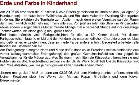 Erde und Farbe in Kinderhand  Am 20.06.05 eroberten die Künstlerin Nicole Peters gemeinsam mit ihren beiden „Kollegen“ (2 Handpuppen) – der fastblinden Wühlmaus Uki und Emil dem Maler den Overberg Kindergarten in Kellen. Sie erklärten die Turnhalle zum Atelier – nach dem ersten Vormittag sah der Raum dann auch wirklich nicht mehr nach Turnhalle aus. Von jetzt an liefen die Uhren im Kindergarten etwas anders – sogar Klaras Mutter musste Mittags mal eine viertel Stunde auf ihre dreijährige Tochter warten, bis diese genug blau gemalt hatte. Emil hatte nämlich viele Farbgeschichten für die ca 60 Kinder dabei. Mit diesen Farbgeschichten brachte er Uki und den Kindern die unterschiedlichen Charaktere von rot, blau und gelb näher; er zeigte ihnen, dass sich jede Farbe anders anfühlt. Begeistert arbeiteten alle Kinder und Erzieherinnen mit. Am Freitagmorgen sorgten Noah und Marie dafür, dass es im Erdreich ( selbstverständlich aus vorher selbstgesammelter Erde gefertigt) des großen Gemeinschaftsbildes eine gutgefüllte Vorratskammer für die Mäuse gab. Aus Schwamm schnitten sie Käseecken, bemalten sie und klebten sie ins Bild. Anschließend zeigten sie der Uki ihr Werk: Noah ließ Uki die Käseecken mit der Pfote abtasten, „weil sie ja nicht gucken kann.“ meinte er einfühlend.  „Komm mal gucken“ hieß es dann am 02.07.05. Auf dem Kindergartenfest präsentierten die kleinen Kreativen stolz ihre Werke den Mamas, Papas, Großeltern und dem Klever Bürgermeister.