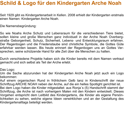 Schild & Logo für den Kindergarten Arche Noah   Seit 1929 gibt es Kindergartenarbeit in Kellen. 2008 erhielt der Kindergarten erstmals einen Namen: Kindergarten Arche Noah.  Die Namensbegründung:  So wie Noahs Arche Schutz und Lebensraum für die verschiedenen Tiere bietet, sollen kleine und große Menschen ganz individuell in der Arche Noah Overberg-straße Geborgenheit, Schutz, Sicherheit, Lebens- und Entwicklungsraum erfahren. Der Regenbogen und die Friedenstaube sind christliche Symbole, die Gottes Güte erfahrbar werden lassen. Bis heute erinnert der Regenbogen uns an Gottes Ver-sprechen, seine schützende Hand für alle Zeit über die Menschen zu halten.  Durch verschiedene Projekte haben sich die Kinder bereits mit dem Namen vertraut gemacht und sich selbst als Teil der Arche erlebt.  Das Logo: Um die Sache abzurunden hat der Kindergarten Arche Noah jetzt auch ein Logo bekommen: Auf einem organischen Rund in fröhlichem Gelb tanz in Kinderschrift der neue Schriftzug ARCHE NOAH neben der Arche, auf die ein helles Spotlight gerichtet ist. Bei dem Logo haben die Kinder mitgestaltet: aus Ronja´s (5) Handschrift stammt der Schriftzug, die Arche ist nach vorherigem Malen mit den Kindern entwickelt. Dieses Vorgehen entspricht dem Leitbild des Kindergartens, die Kinder als eigene Persön-lichkeiten zu sehen, welche eigene Ideen verwirklichen und an der Gestaltung des Kindergartenalltags beteiligt werden.