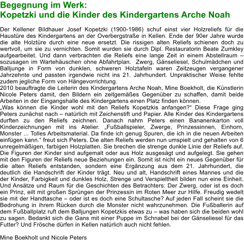 Begegnung im Werk:  Kopetzki und die Kinder des Kindergartens Arche Noah  Der Kellener Bildhauer Josef Kopetzki (1900-1986) schuf einst vier Holzreliefs für die Haustüre des Kindergartens an der Overbergstraße in Kellen. Ende der 90er Jahre wurde die alte Holztüre durch eine neue ersetzt. Die rissigen alten Reliefs schienen doch zu wertvoll, um sie zu vernichten. Somit wurden sie durch Dipl. Restauratorin Beate Zumkley aufgearbeitet. Und dann verbrachten die Reliefs eine lange Zeit in einem Abstellraum – sozusagen im Wartehäuschen ohne Abfahrtplan.  Zwerg, Gänseliesel, Schulmädchen und Balljunge in Form von dunklen, schweren Holztafeln waren Zeitzeugen vergangener Jahrzehnte und passten irgendwie nicht ins 21. Jahrhundert. Unpraktischer Weise fehlte zudem jegliche Form von Hängevorrichtung. 2010 beauftragte die Leiterin des Kindergartens Arche Noah, Mine Boekholt, die Künstlerin Nicole Peters damit, den Bildern ein zeitgemäßes Gegenüber zu schaffen, damit beide Arbeiten in der Eingangshalle des Kindergartens einen Platz finden können.  „Was können die Kinder wohl mit den Reliefs Kopetzkis anfangen?“ Diese Frage ging Peters zunächst nach – natürlich mit Zeichenstift und Papier. Alle Kinder des Kindergartens durften zu den Reliefs zeichnen. Danach nahm Peters einen Bananenkarton voll Kinderzeichnungen mit ins Atelier. „Fußballspieler, Zwerge, Prinzessinnen, Einhorn, Monster ... Tolles Arbeitsmaterial. Da finde ich genug Spuren, die ich in die neuen Arbeiten einfügen kann.“ freut sich Peters. Die alten Reliefs werden nun umspielt und gehalten von 6 unregelmäßigen, farbigen Holzplatten. Sie brechen die strenge dunkle Linie der Reliefs auf. Die Figuren der Kinder sind aufgemalt oder aus Holz ausgesägt und aufgelegt. Sie gehen mit den Figuren der Reliefs neue Beziehungen ein. Somit ist nicht ein neues Gegenüber für die alten Reliefs entstanden, sondern eine Ergänzung aus dem 21. Jahrhundert, die deutlich die Handschrift der Kinder trägt. Neu und alt, Handschrift eines Mannes und die der Kinder, Farbigkeit und dunkles Holz, Strenge und Verspieltheit bilden nun eine Einheit. Und Ansätze und Raum für die Geschichten des Betrachters: Der Zwerg, oder ist es doch ein Prinz, eilt mit großen Sprüngen der Prinzessin im Roten Meer zur Hilfe. Freudig wedelt sie mit der Handtasche – oder ist es doch eine Schultasche? Auf jeden Fall scheint sie die Bedrohung in ihrem Rücken durch die Monster nicht wahrzunehmen. Die Fußballerin auf dem Fußballplatz ruft dem Balljungen Kopetzkis etwas zu – was haben sich die beiden wohl zu sagen. Bedankt sich die Gans mit einer Puppe im Schnabel bei der Gänseliesel für das Futter? Und Frösche dürfen in Kellen natürlich auch nicht fehlen.								       	  Mine Boekholt und Nicole Peters