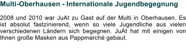 Multi-Oberhausen - Internationale Jugendbegegnung  2008 und 2010 war JuAt zu Gast auf der Multi in Oberhausen. Es ist absolut fastzinierend, wenn so viele Jugendliche aus vielen verschiedenen Ländern sich begegnen. JuAt hat mit einigen von Ihnen große Masken aus Pappmarché gebaut.